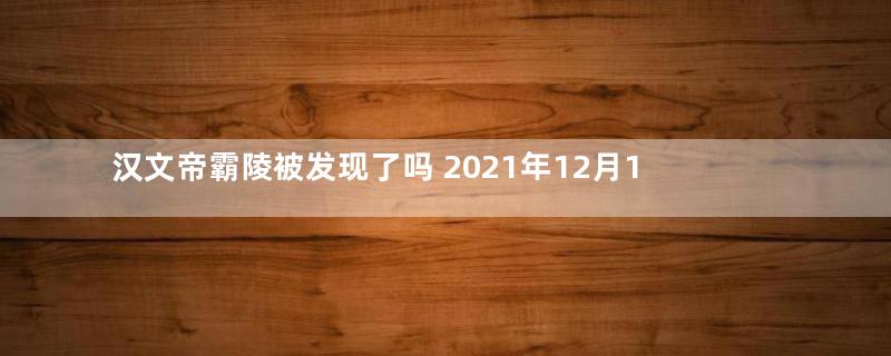 汉文帝霸陵被发现了吗 2021年12月14日正式确定被发现